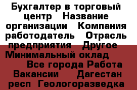 Бухгалтер в торговый центр › Название организации ­ Компания-работодатель › Отрасль предприятия ­ Другое › Минимальный оклад ­ 18 000 - Все города Работа » Вакансии   . Дагестан респ.,Геологоразведка п.